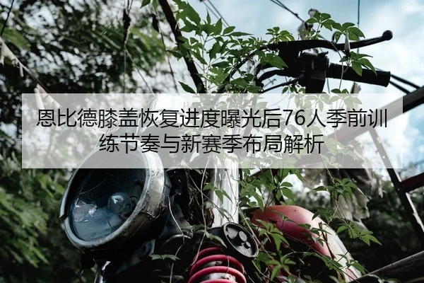 恩比德膝盖恢复进度曝光后76人季前训练节奏与新赛季布局解析 - kaiyun