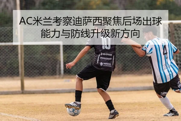 AC米兰考察迪萨西聚焦后场出球能力与防线升级新方向 - kaiyun